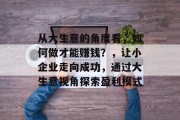 从大生意的角度看,如何做才能赚钱?,让小企业走向成功,通过大生意视角探索盈利模式 从大生意的角度看,如何做才能赚钱?,让小企业走向成功,通过大生意视角探索盈利模式