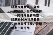 明星八卦合集60分钟，揭秘娱乐圈热点事件，一网打尽最新动态，娱乐圈60分钟风云录，热点事件揭秘，最新动态一网打尽