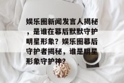 娱乐圈新闻发言人揭秘，是谁在幕后默默守护明星形象？娱乐圈幕后守护者揭秘，谁是明星形象守护神？