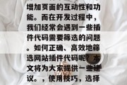 在网页开发中,编写插件是一种常见的方法来增加页面的互动性和功能。而在开发过程中,我们经常会遇到一些插件代码需要筛选的问题。如何正确、高效地筛选网站插件代码呢?本文将为大家提供一些建议。,使用技巧,选择与您的项目相符的插件代码 在网页开发中,编写插件是一种常见的方法来增加页面的互动性和功能。而在开发过程中,我们经常会遇到一些插件代码需要筛选的问题。如何正确、高效地筛选网站插件代码呢?本文将为大家提供一些建议。,使用技巧,选择与您的项目相符的插件代码