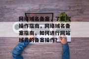 网络域名备案，了解与操作指南，网络域名备案指南，如何进行网站域名的备案操作？