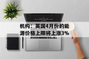机构：英国4月份的能源价格上限将上涨3%