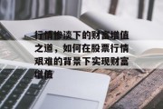 行情惨淡下的财富增值之道,如何在股票行情艰难的背景下实现财富增值 行情惨淡下的财富增值之道,如何在股票行情艰难的背景下实现财富增值
