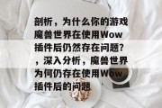 剖析,为什么你的游戏魔兽世界在使用Wow插件后仍然存在问题?,深入分析,魔兽世界为何仍存在使用Wow插件后的问题 剖析,为什么你的游戏魔兽世界在使用Wow插件后仍然存在问题?,深入分析,魔兽世界为何仍存在使用Wow插件后的问题