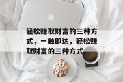 轻松赚取财富的三种方式,一触即达,轻松赚取财富的三种方式 轻松赚取财富的三种方式,一触即达,轻松赚取财富的三种方式