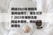 揭秘2023年视频流量网站排行，谁主沉浮？2023年视频流量网站争霸榜，揭秘流量新霸主