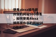 使用alexa插件提升你的网站SEO排名,如何使用Alexa插件提升您的网站SEO排名? 使用alexa插件提升你的网站SEO排名,如何使用Alexa插件提升您的网站SEO排名?