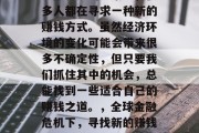 金融衰退的背景下,很多人都在寻求一种新的赚钱方式。虽然经济环境的变化可能会带来很多不确定性,但只要我们抓住其中的机会,总能找到一些适合自己的赚钱之道。,全球金融危机下,寻找新的赚钱机会 金融衰退的背景下,很多人都在寻求一种新的赚钱方式。虽然经济环境的变化可能会带来很多不确定性,但只要我们抓住其中的机会,总能找到一些适合自己的赚钱之道。,全球金融危机下,寻找新的赚钱机会