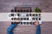 做有山有水投资,可大赚一笔!,山景湖水之中的投资项目,预见未来的财富增值机会 做有山有水投资,可大赚一笔!,山景湖水之中的投资项目,预见未来的财富增值机会