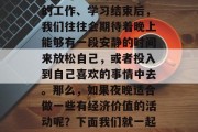 夜晚确实是一个充满神秘和可能的时刻。白天的工作、学习结束后,我们往往会期待着晚上能够有一段安静的时间来放松自己,或者投入到自己喜欢的事情中去。那么,如果夜晚适合做一些有经济价值的活动呢?下面我们就一起来探讨一下。,夜晚经济价值活动推荐 夜晚确实是一个充满神秘和可能的时刻。白天的工作、学习结束后,我们往往会期待着晚上能够有一段安静的时间来放松自己,或者投入到自己喜欢的事情中去。那么,如果夜晚适合做一些有经济价值的活动呢?下面我们就一起来探讨一下。,夜晚经济价值活动推荐