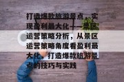 打造爆款旅游景点,实现盈利最大化——景区运营策略分析,从景区运营策略角度看盈利最大化,打造爆款旅游景点的技巧与实践 打造爆款旅游景点,实现盈利最大化——景区运营策略分析,从景区运营策略角度看盈利最大化,打造爆款旅游景点的技巧与实践