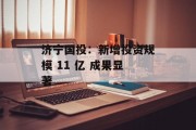 济宁国投:新增投资规模 11 亿 成果显著 济宁国投:新增投资规模 11 亿 成果显著