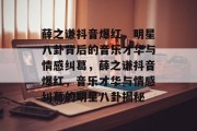 薛之谦抖音爆红，明星八卦背后的音乐才华与情感纠葛，薛之谦抖音爆红，音乐才华与情感纠葛的明星八卦揭秘