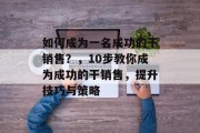 如何成为一名成功的干销售?,10步教你成为成功的干销售,提升技巧与策略 如何成为一名成功的干销售?,10步教你成为成功的干销售,提升技巧与策略