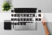 视频网站流量困境，探寻原因与突破之道，视频网站流量困局，溯源与破局策略