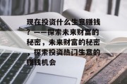 现在投资什么生意赚钱?——探索未来财富的秘密,未来财富的秘密,探索投资热门生意的赚钱机会 现在投资什么生意赚钱?——探索未来财富的秘密,未来财富的秘密,探索投资热门生意的赚钱机会