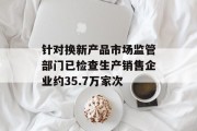 针对换新产品市场监管部门已检查生产销售企业约35.7万家次 针对换新产品市场监管部门已检查生产销售企业约35.7万家次