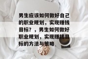男生应该如何做好自己的职业规划,实现赚钱目标?,男生如何做好职业规划,实现赚钱目标的方法与策略 男生应该如何做好自己的职业规划,实现赚钱目标?,男生如何做好职业规划,实现赚钱目标的方法与策略