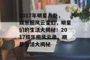 2017年明星八卦，娱乐圈风云变幻，明星们的生活大揭秘！2017娱乐圈风云录，明星生活大揭秘