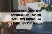 娱乐圈揭秘，那些被热议的明星八卦，你知道多少？娱乐圈揭秘，热门明星八卦大盘点