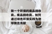 做一个环保的废品回收商,废品回收商,如何通过绿色环保实践为地球做出贡献 做一个环保的废品回收商,废品回收商,如何通过绿色环保实践为地球做出贡献