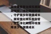 国家重拳整治娱乐圈新闻视频，净化网络环境，守护青少年健康成长，国家强化娱乐圈监管，全力净化网络环境保障青少年健康成长