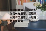 互联网大势,流量君与你我一样重要,互联网大势与流量君,一起探索未来趋势 互联网大势,流量君与你我一样重要,互联网大势与流量君,一起探索未来趋势