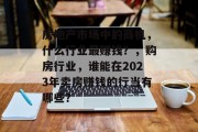 房地产市场中的商机,什么行业最赚钱?,购房行业,谁能在2023年卖房赚钱的行当有哪些? 房地产市场中的商机,什么行业最赚钱?,购房行业,谁能在2023年卖房赚钱的行当有哪些?
