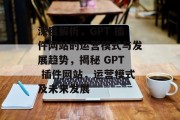 深度解析,GPT 插件网站的运营模式与发展趋势,揭秘 GPT 插件网站,运营模式及未来发展 深度解析,GPT 插件网站的运营模式与发展趋势,揭秘 GPT 插件网站,运营模式及未来发展