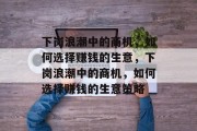下岗浪潮中的商机,如何选择赚钱的生意,下岗浪潮中的商机,如何选择赚钱的生意策略 下岗浪潮中的商机,如何选择赚钱的生意,下岗浪潮中的商机,如何选择赚钱的生意策略