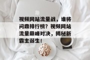 视频网站流量战，谁将问鼎排行榜？视频网站流量巅峰对决，揭秘新霸主诞生！