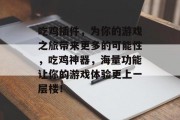 吃鸡插件,为你的游戏之旅带来更多的可能性,吃鸡神器,海量功能让你的游戏体验更上一层楼! 吃鸡插件,为你的游戏之旅带来更多的可能性,吃鸡神器,海量功能让你的游戏体验更上一层楼!