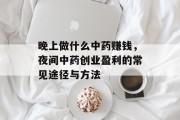 晚上做什么中药赚钱,夜间中药创业盈利的常见途径与方法 晚上做什么中药赚钱,夜间中药创业盈利的常见途径与方法