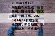 2020年4月12日娱乐圈新闻盘点，明星动态、影视作品、热点事件一网打尽，2020年4月12日娱乐圈全资讯，明星动态、影视新动态、热点事件汇总