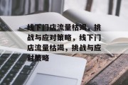 线下门店流量枯竭，挑战与应对策略，线下门店流量枯竭，挑战与应对策略