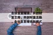合伙生意赚钱,共创财富之路,共创财富之路,合伙生意赚钱新模式 合伙生意赚钱,共创财富之路,共创财富之路,合伙生意赚钱新模式