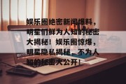 娱乐圈绝密新闻爆料，明星们鲜为人知的秘密大揭秘！娱乐圈惊爆，明星隐私揭秘，不为人知的秘密大公开！