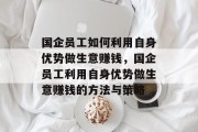 国企员工如何利用自身优势做生意赚钱,国企员工利用自身优势做生意赚钱的方法与策略 国企员工如何利用自身优势做生意赚钱,国企员工利用自身优势做生意赚钱的方法与策略
