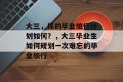 大三,你的毕业旅行计划如何?,大三毕业生如何规划一次难忘的毕业旅行 大三,你的毕业旅行计划如何?,大三毕业生如何规划一次难忘的毕业旅行