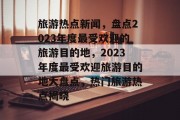 旅游热点新闻，盘点2023年度最受欢迎的旅游目的地，2023年度最受欢迎旅游目的地大盘点，热门旅游热点揭晓