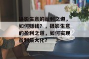 摄影生意的盈利之道,如何赚钱?,摄影生意的盈利之道,如何实现盈利最大化? 摄影生意的盈利之道,如何赚钱?,摄影生意的盈利之道,如何实现盈利最大化?