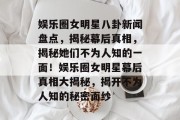 娱乐圈女明星八卦新闻盘点，揭秘幕后真相，揭秘她们不为人知的一面！娱乐圈女明星幕后真相大揭秘，揭开不为人知的秘密面纱