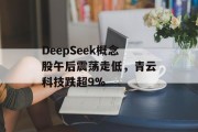 DeepSeek概念股午后震荡走低，青云科技跌超9%