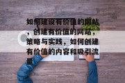 如何建设有价值的网站，创建有价值的网站，策略与实践，如何创建有价值的内容和吸引流量