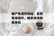 国产免插件网站,告别繁琐插件,畅享纯净网络体验 国产免插件网站,告别繁琐插件,畅享纯净网络体验