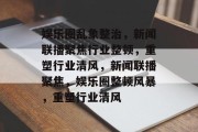娱乐圈乱象整治，新闻联播聚焦行业整顿，重塑行业清风，新闻联播聚焦，娱乐圈整顿风暴，重塑行业清风