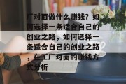 厂对面做什么赚钱?如何选择一条适合自己的创业之路,如何选择一条适合自己的创业之路,在工厂对面的赚钱方式分析 厂对面做什么赚钱?如何选择一条适合自己的创业之路,如何选择一条适合自己的创业之路,在工厂对面的赚钱方式分析