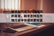 新手如何成为代理赚钱的赢家,新手怎样在代理行业中快速积累财富? 新手如何成为代理赚钱的赢家,新手怎样在代理行业中快速积累财富?