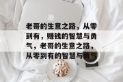老哥的生意之路,从零到有,赚钱的智慧与勇气,老哥的生意之路,从零到有的智慧与勇气 老哥的生意之路,从零到有,赚钱的智慧与勇气,老哥的生意之路,从零到有的智慧与勇气