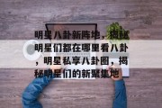 明星八卦新阵地，揭秘明星们都在哪里看八卦，明星私享八卦圈，揭秘明星们的新聚集地